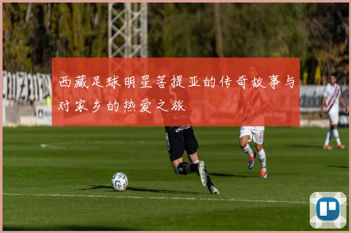 西藏足球明星菩提亚的传奇故事与对家乡的热爱之旅