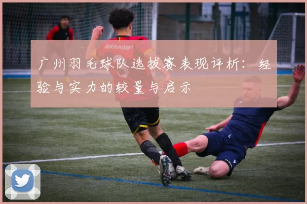 广州羽毛球队选拔赛表现评析：经验与实力的较量与启示