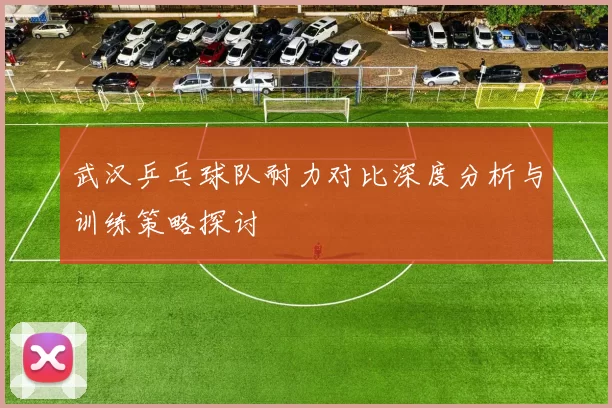 武汉乒乓球队耐力对比深度分析与训练策略探讨