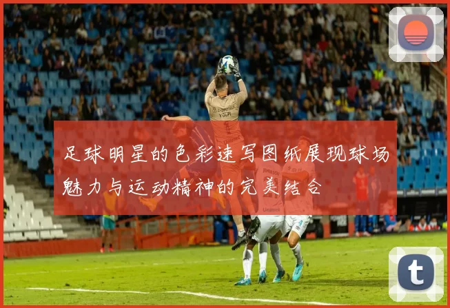 足球明星的色彩速写图纸展现球场魅力与运动精神的完美结合