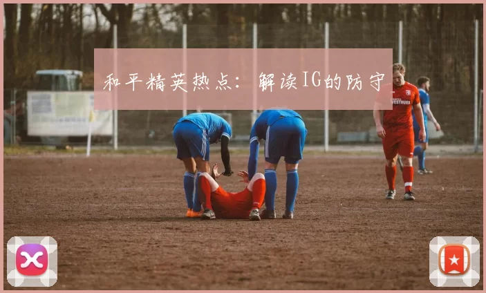 和平精英热点：解读IG的防守