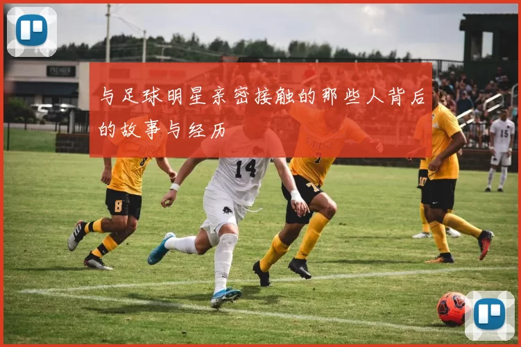 与足球明星亲密接触的那些人背后的故事与经历